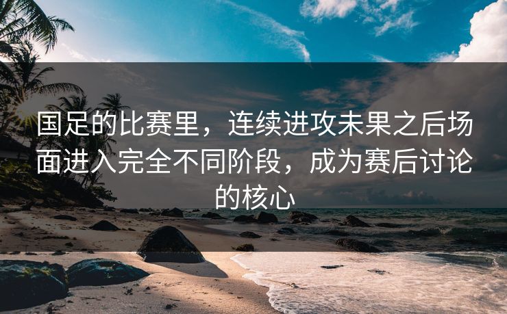 国足的比赛里，连续进攻未果之后场面进入完全不同阶段，成为赛后讨论的核心