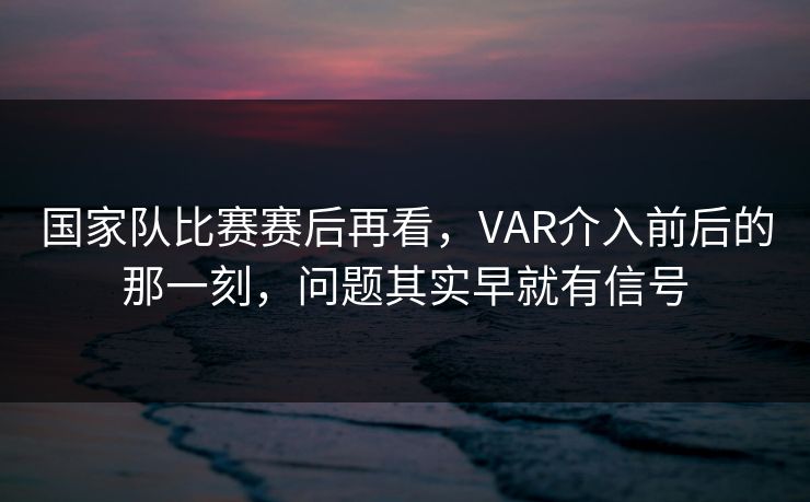 国家队比赛赛后再看，VAR介入前后的那一刻，问题其实早就有信号