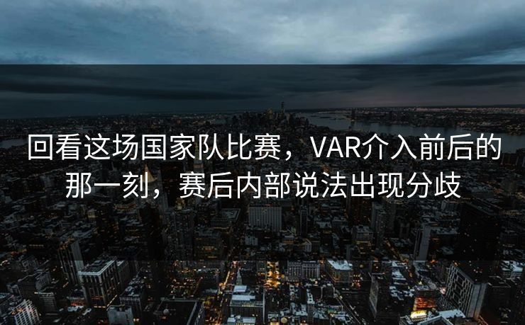 回看这场国家队比赛，VAR介入前后的那一刻，赛后内部说法出现分歧