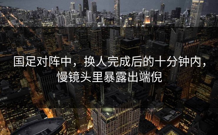 国足对阵中，换人完成后的十分钟内，慢镜头里暴露出端倪