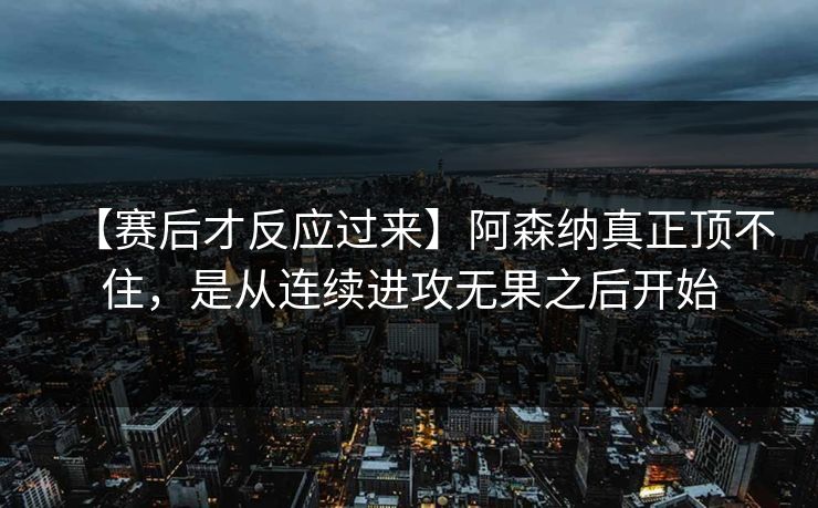 【赛后才反应过来】阿森纳真正顶不住，是从连续进攻无果之后开始