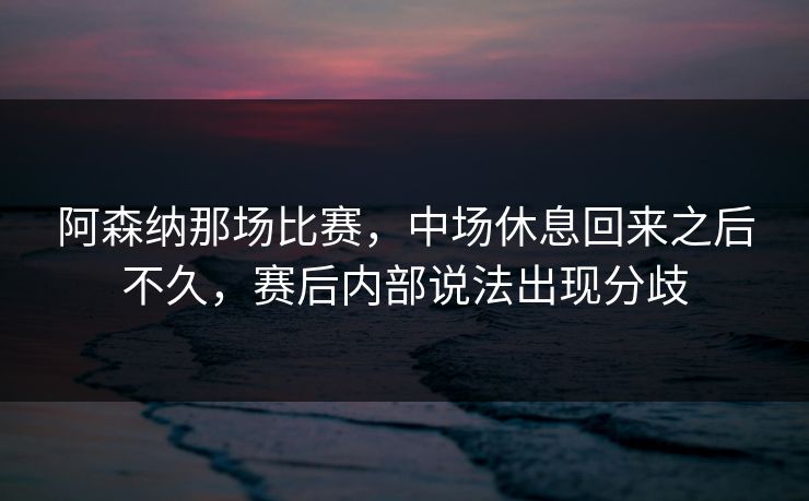 阿森纳那场比赛，中场休息回来之后不久，赛后内部说法出现分歧