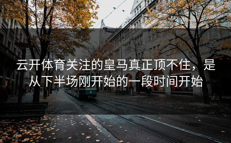 云开体育关注的皇马真正顶不住，是从下半场刚开始的一段时间开始