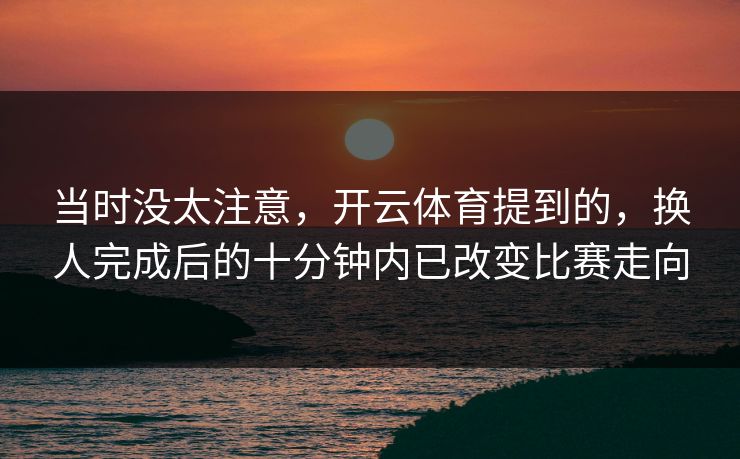 当时没太注意，开云体育提到的，换人完成后的十分钟内已改变比赛走向