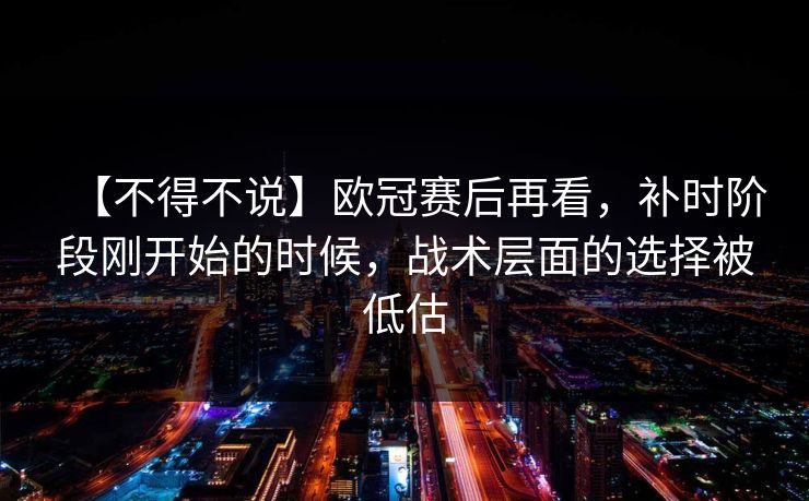 【不得不说】欧冠赛后再看，补时阶段刚开始的时候，战术层面的选择被低估