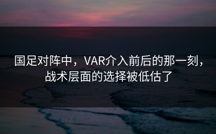 国足对阵中，VAR介入前后的那一刻，战术层面的选择被低估了