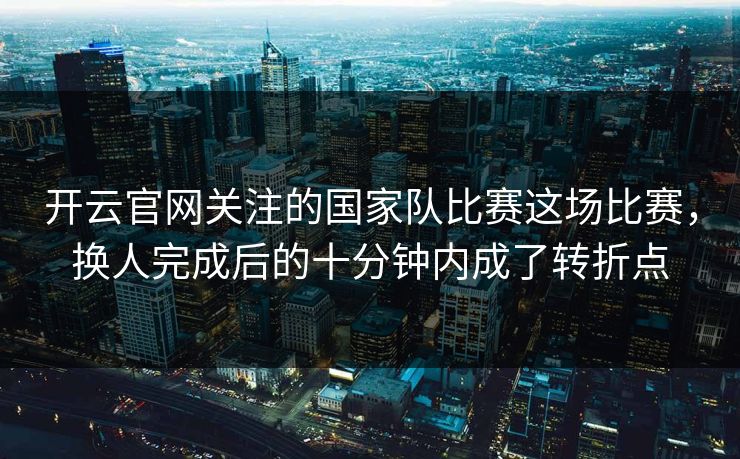 开云官网关注的国家队比赛这场比赛，换人完成后的十分钟内成了转折点