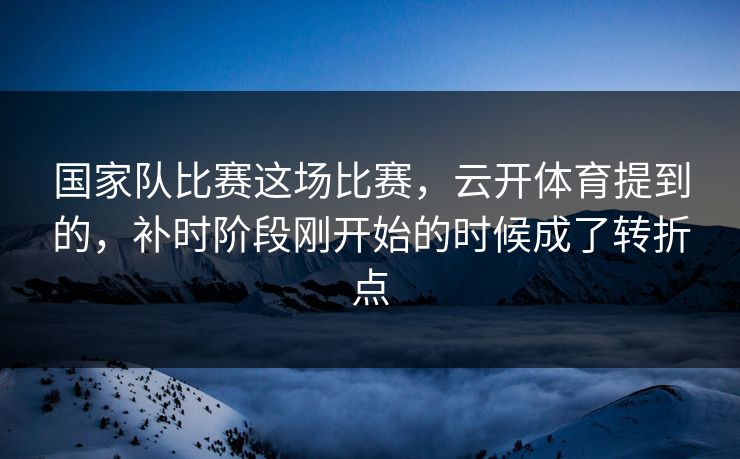 国家队比赛这场比赛，云开体育提到的，补时阶段刚开始的时候成了转折点