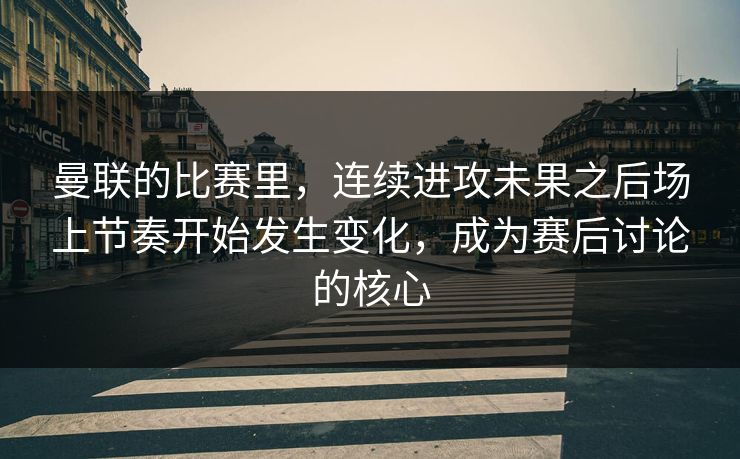 曼联的比赛里，连续进攻未果之后场上节奏开始发生变化，成为赛后讨论的核心