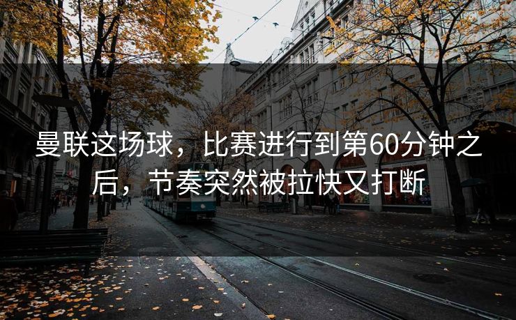 曼联这场球，比赛进行到第60分钟之后，节奏突然被拉快又打断