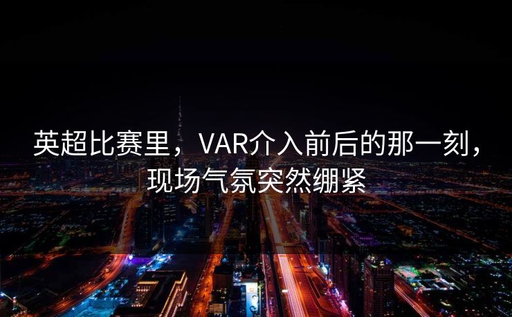 英超比赛里，VAR介入前后的那一刻，现场气氛突然绷紧