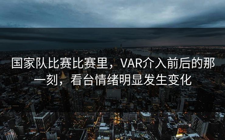 国家队比赛比赛里，VAR介入前后的那一刻，看台情绪明显发生变化