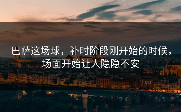 巴萨这场球，补时阶段刚开始的时候，场面开始让人隐隐不安