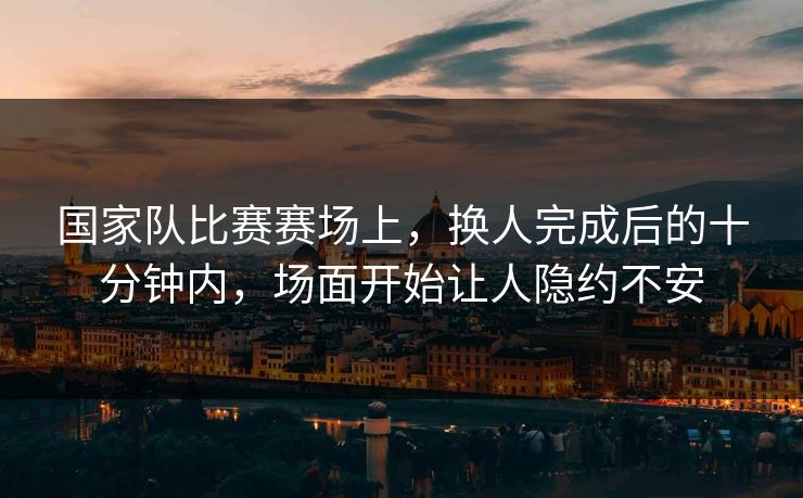 国家队比赛赛场上，换人完成后的十分钟内，场面开始让人隐约不安