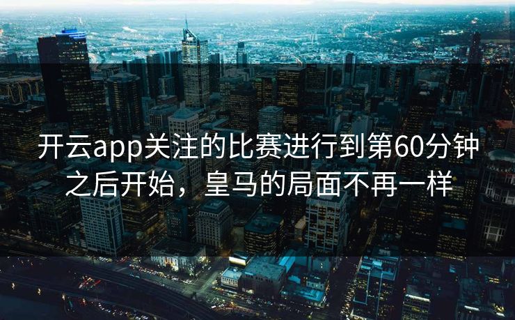 开云app关注的比赛进行到第60分钟之后开始，皇马的局面不再一样